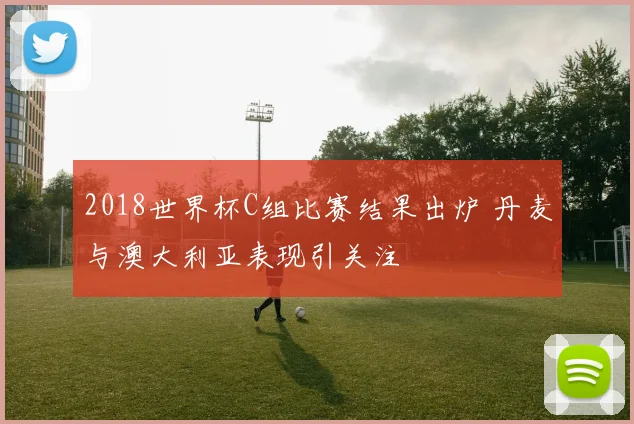 2018世界杯C组比赛结果出炉 丹麦与澳大利亚表现引关注