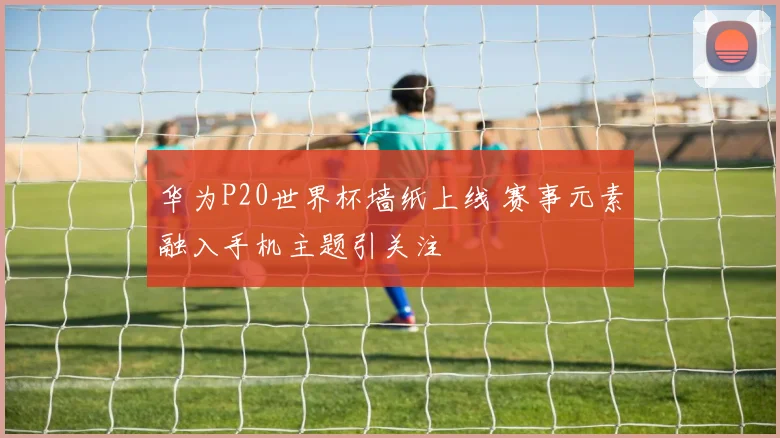 华为P20世界杯墙纸上线 赛事元素融入手机主题引关注