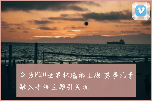 华为P20世界杯墙纸上线 赛事元素融入手机主题引关注