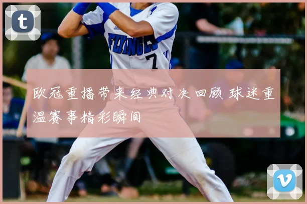 欧冠重播带来经典对决回顾 球迷重温赛事精彩瞬间