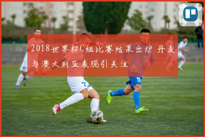 2018世界杯C组比赛结果出炉 丹麦与澳大利亚表现引关注