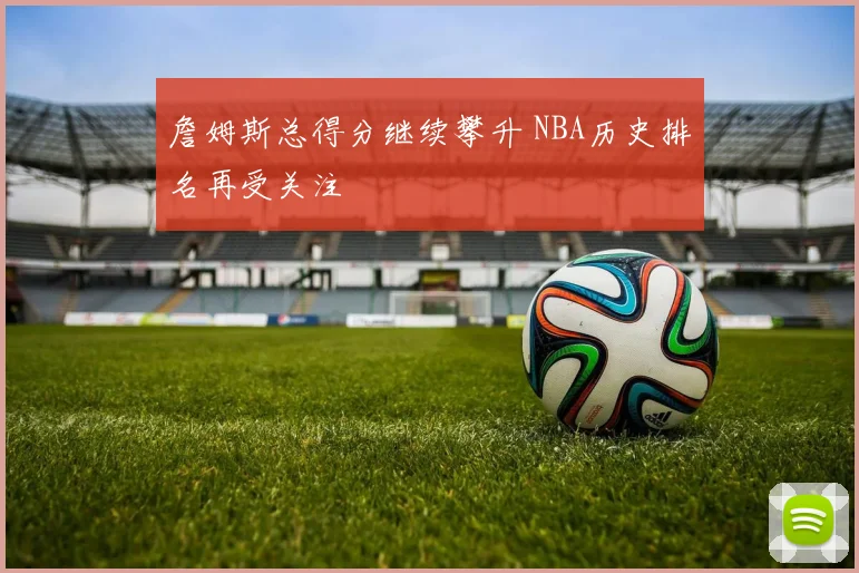 詹姆斯总得分继续攀升 NBA历史排名再受关注